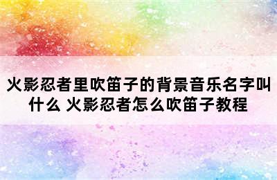 火影忍者里吹笛子的背景音乐名字叫什么 火影忍者怎么吹笛子教程